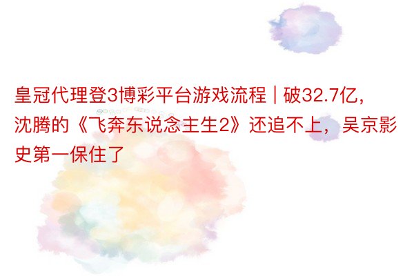 皇冠代理登3博彩平台游戏流程 | 破32.7亿，沈腾的《飞奔东说念主生2》还追不上，吴京影史第一保住了