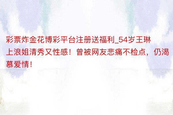 彩票炸金花博彩平台注册送福利_54岁王琳上浪姐清秀又性感！曾被网友悲痛不检点，仍渴慕爱情！