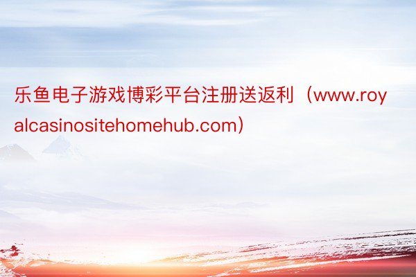 乐鱼电子游戏博彩平台注册送返利（www.royalcasinositehomehub.com）