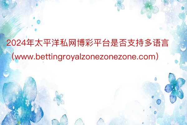 2024年太平洋私网博彩平台是否支持多语言（www.bettingroyalzonezonezone.com）