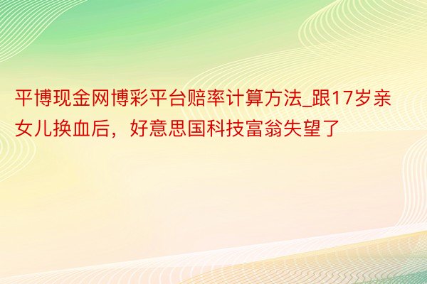 平博现金网博彩平台赔率计算方法_跟17岁亲女儿换血后，好意思国科技富翁失望了