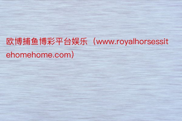 欧博捕鱼博彩平台娱乐（www.royalhorsessitehomehome.com）