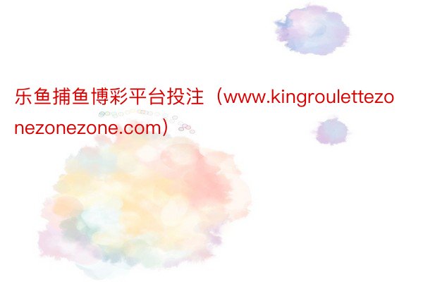 乐鱼捕鱼博彩平台投注（www.kingroulettezonezonezone.com）