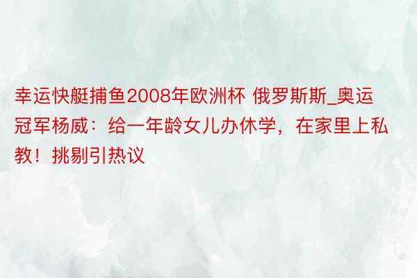 幸运快艇捕鱼2008年欧洲杯 俄罗斯斯_奥运冠军杨威：给一年龄女儿办休学，在家里上私教！挑剔引热议