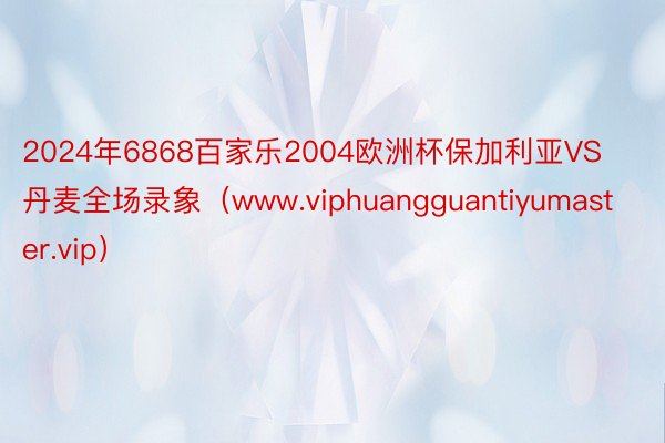 2024年6868百家乐2004欧洲杯保加利亚VS丹麦全场录象（www.viphuangguantiyumaster.vip）