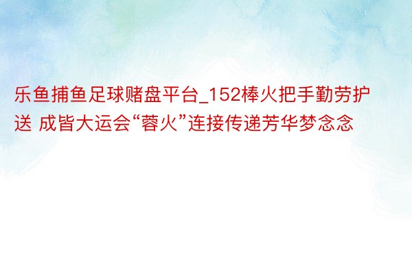 乐鱼捕鱼足球赌盘平台_152棒火把手勤劳护送 成皆大运会“蓉火”连接传递芳华梦念念