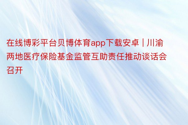 在线博彩平台贝博体育app下载安卓 | 川渝两地医疗保险基金监管互助责任推动谈话会召开