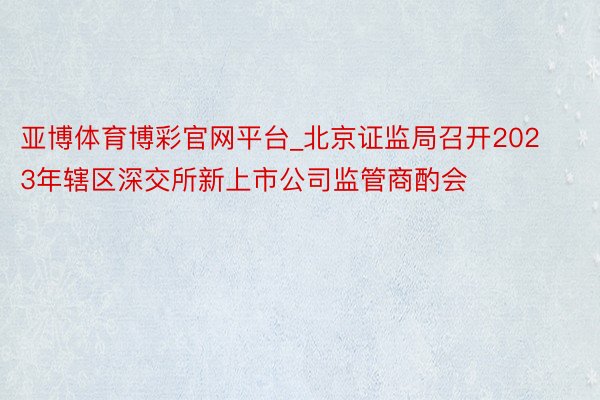 亚博体育博彩官网平台_北京证监局召开2023年辖区深交所新上市公司监管商酌会