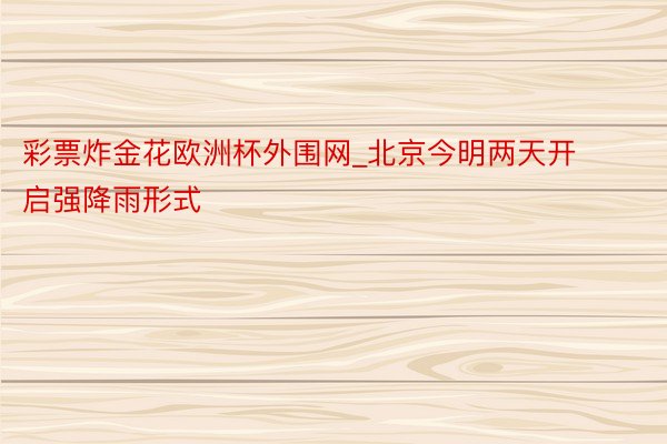 彩票炸金花欧洲杯外围网_北京今明两天开启强降雨形式