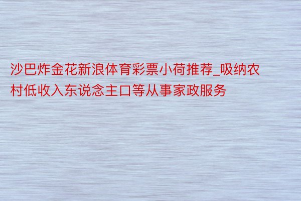 沙巴炸金花新浪体育彩票小荷推荐_吸纳农村低收入东说念主口等从事家政服务