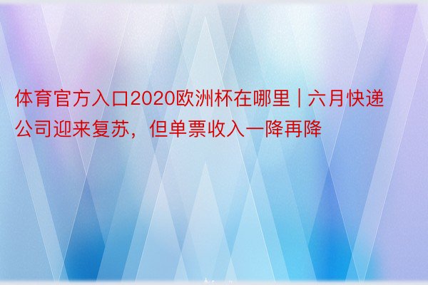 体育官方入口2020欧洲杯在哪里 | 六月快递公司迎来复苏，但单票收入一降再降