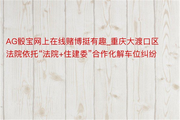 AG骰宝网上在线赌博挺有趣_重庆大渡口区法院依托“法院+住建委”合作化解车位纠纷