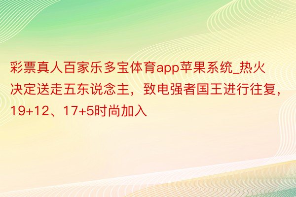 彩票真人百家乐多宝体育app苹果系统_热火决定送走五东说念主，致电强者国王进行往复，19+12、17+5时尚加入