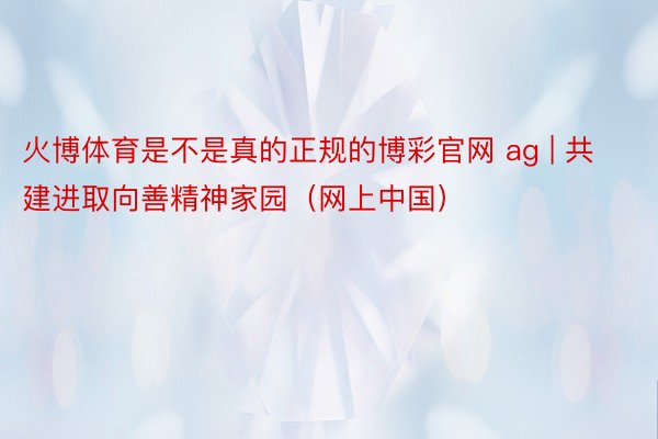 火博体育是不是真的正规的博彩官网 ag | 共建进取向善精神家园（网上中国）