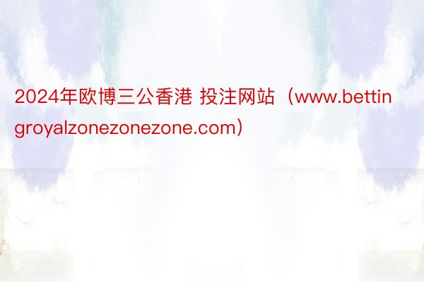 2024年欧博三公香港 投注网站（www.bettingroyalzonezonezone.com）