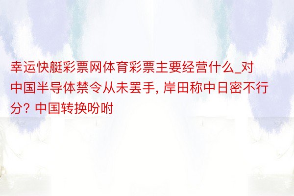 幸运快艇彩票网体育彩票主要经营什么_对中国半导体禁令从未罢手, 岸田称中日密不行分? 中国转换吩咐