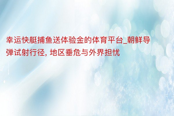 幸运快艇捕鱼送体验金的体育平台_朝鲜导弹试射行径, 地区垂危与外界担忧