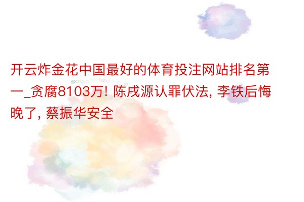 开云炸金花中国最好的体育投注网站排名第一_贪腐8103万! 陈戌源认罪伏法, 李铁后悔晚了, 蔡振华安全