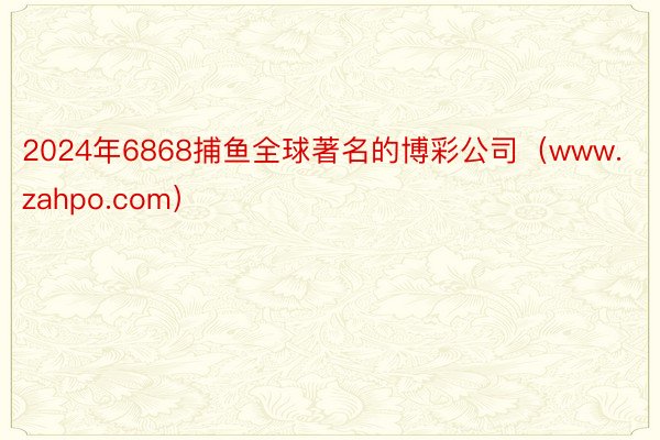 2024年6868捕鱼全球著名的博彩公司（www.zahpo.com）