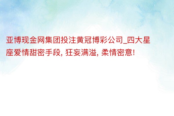 亚博现金网集团投注黄冠博彩公司_四大星座爱情甜密手段, 狂妄满溢, 柔情密意!