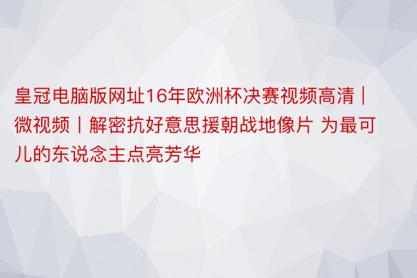 皇冠电脑版网址16年欧洲杯决赛视频高清 | 微视频丨解密抗好意思援朝战地像片 为最可儿的东说念主点亮芳华