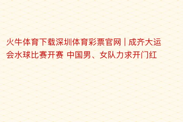 火牛体育下载深圳体育彩票官网 | 成齐大运会水球比赛开赛 中国男、女队力求开门红