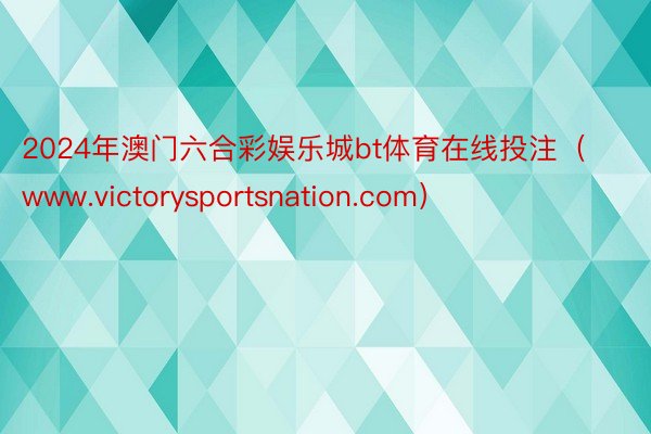 2024年澳门六合彩娱乐城bt体育在线投注（www.victorysportsnation.com）