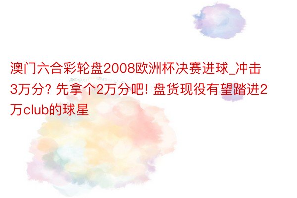 澳门六合彩轮盘2008欧洲杯决赛进球_冲击3万分? 先拿个2万分吧! 盘货现役有望踏进2万club的球星