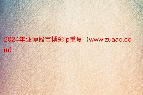 2024年亚博骰宝博彩ip重复（www.zuaao.com）