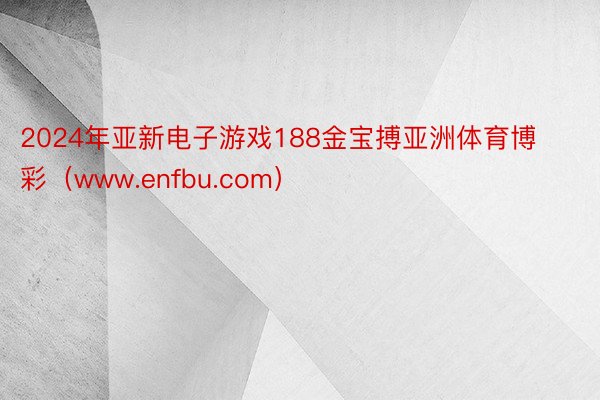 2024年亚新电子游戏188金宝搏亚洲体育博彩（www.enfbu.com）