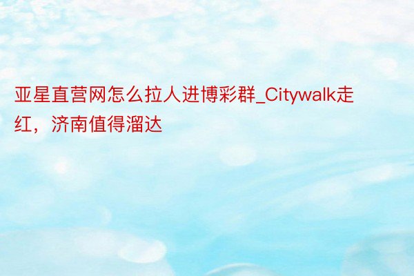 亚星直营网怎么拉人进博彩群_Citywalk走红，济南值得溜达