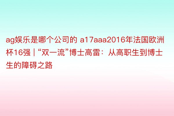 ag娱乐是哪个公司的 a17aaa2016年法国欧洲杯16强 | “双一流”博士高雷：从高职生到博士生的障碍之路