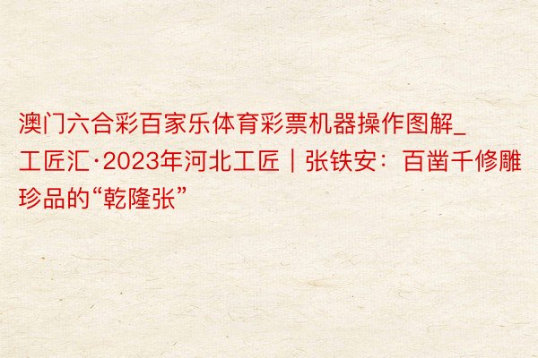 澳门六合彩百家乐体育彩票机器操作图解_工匠汇·2023年河北工匠｜张铁安：百凿千修雕珍品的“乾隆张”