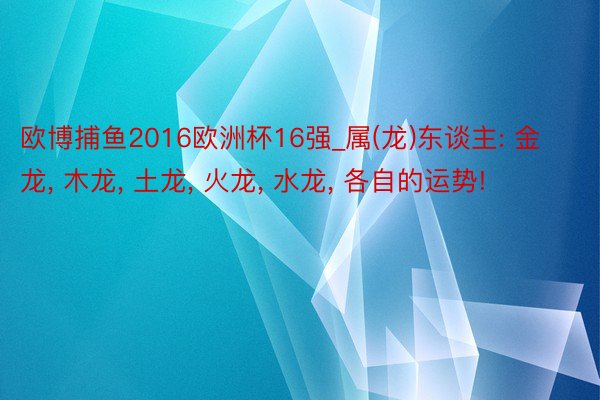 欧博捕鱼2016欧洲杯16强_属(龙)东谈主: 金龙, 木龙, 土龙, 火龙, 水龙, 各自的运势!