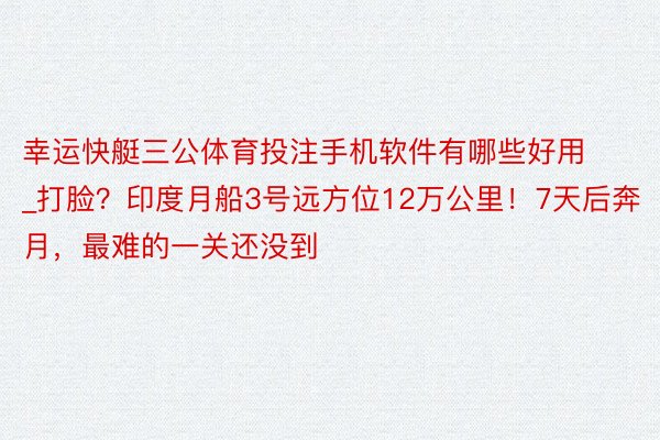 幸运快艇三公体育投注手机软件有哪些好用_打脸？印度月船3号远方位12万公里！7天后奔月，最难的一关还没到