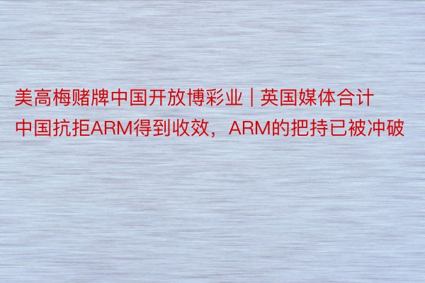 美高梅赌牌中国开放博彩业 | 英国媒体合计中国抗拒ARM得到收效，ARM的把持已被冲破