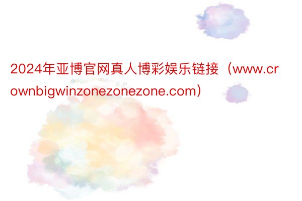 2024年亚博官网真人博彩娱乐链接（www.crownbigwinzonezonezone.com）