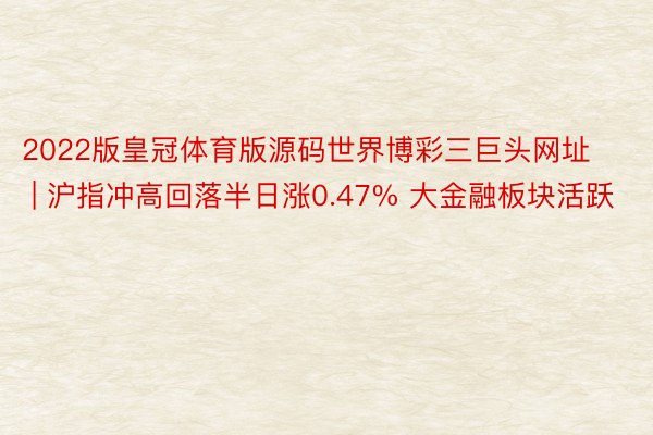 2022版皇冠体育版源码世界博彩三巨头网址 | 沪指冲高回落半日涨0.47% 大金融板块活跃