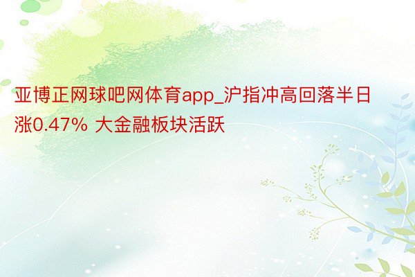 亚博正网球吧网体育app_沪指冲高回落半日涨0.47% 大金融板块活跃