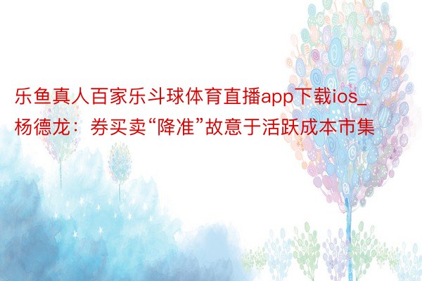 乐鱼真人百家乐斗球体育直播app下载ios_杨德龙：券买卖“降准”故意于活跃成本市集