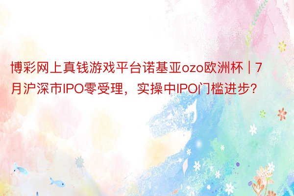 博彩网上真钱游戏平台诺基亚ozo欧洲杯 | 7月沪深市IPO零受理，实操中IPO门槛进步？