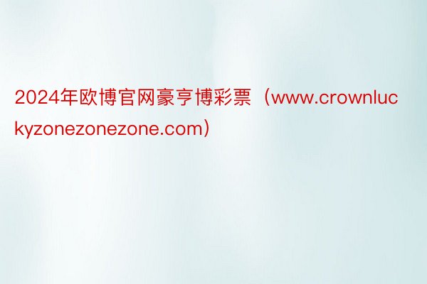 2024年欧博官网豪亨博彩票（www.crownluckyzonezonezone.com）