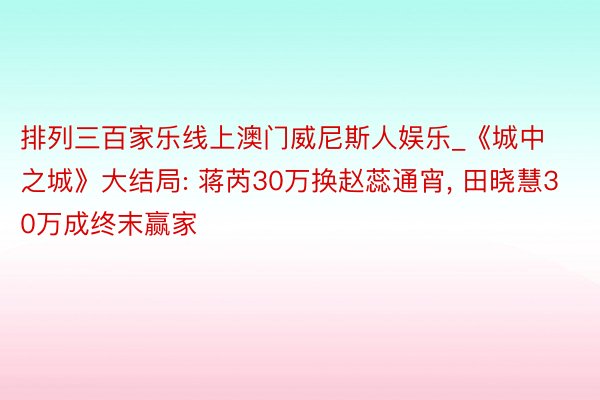 排列三百家乐线上澳门威尼斯人娱乐_《城中之城》大结局: 蒋芮30万换赵蕊通宵, 田晓慧30万成终末赢家