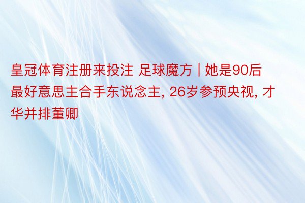 皇冠体育注册来投注 足球魔方 | 她是90后最好意思主合手东说念主, 26岁参预央视, 才华并排董卿