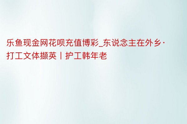 乐鱼现金网花呗充值博彩_东说念主在外乡·打工文体撷英丨护工韩年老