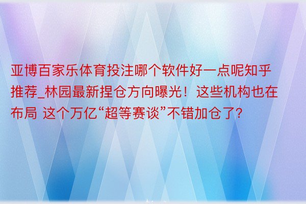 亚博百家乐体育投注哪个软件好一点呢知乎推荐_林园最新捏仓方向曝光！这些机构也在布局 这个万亿“超等赛谈”不错加仓了？