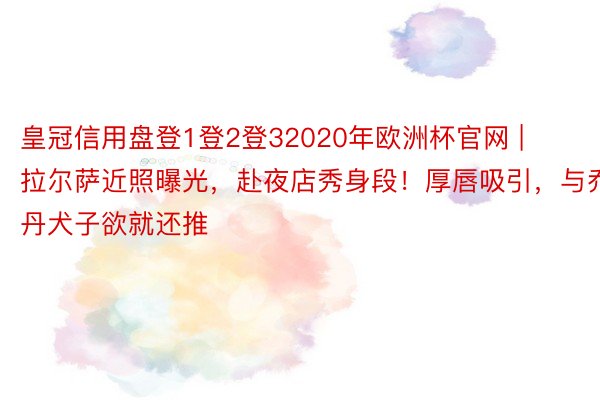 皇冠信用盘登1登2登32020年欧洲杯官网 | 拉尔萨近照曝光，赴夜店秀身段！厚唇吸引，与乔丹犬子欲就还推