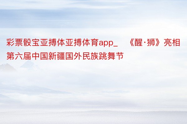 彩票骰宝亚搏体亚搏体育app_​《醒·狮》亮相第六届中国新疆国外民族跳舞节