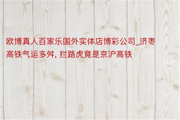 欧博真人百家乐国外实体店博彩公司_济枣高铁气运多舛, 拦路虎竟是京沪高铁