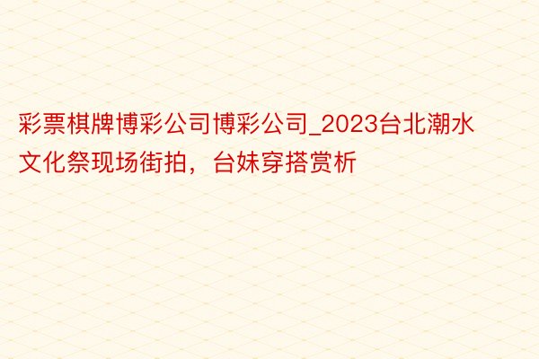 彩票棋牌博彩公司博彩公司_2023台北潮水文化祭现场街拍，台妹穿搭赏析